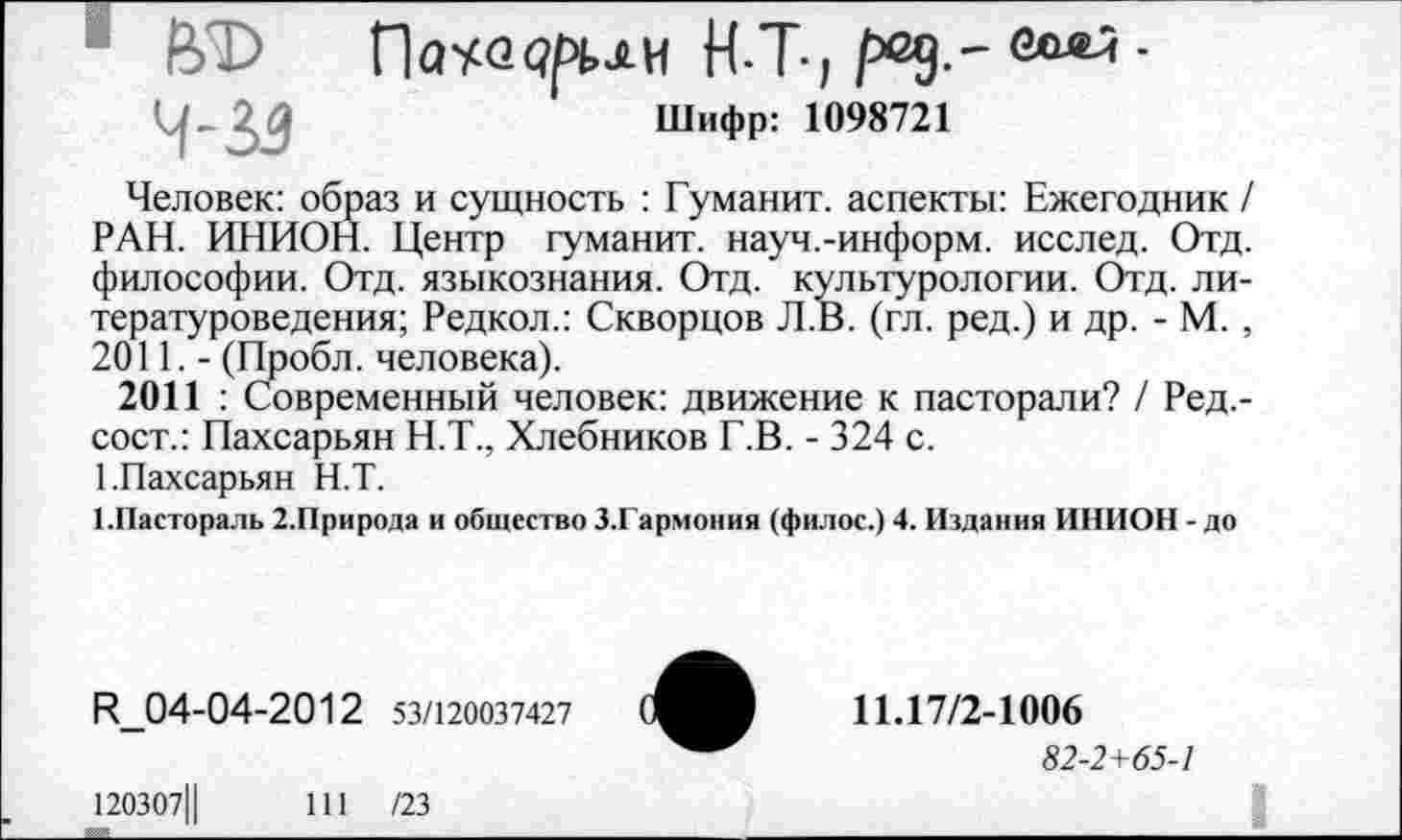 ﻿о
Пауо <?рьлм Н-Т-1 р>д.~	•
Шифр: 1098721
Человек: образ и сущность : Гуманит. аспекты: Ежегодник / РАН. ИНИОН. Центр гуманит. науч.-информ, исслед. Отд. философии. Отд. языкознания. Отд. культурологии. Отд. литературоведения; Редкол.: Скворцов Л.В. (гл. ред.) и др. - М. , 2011. - (Пробл. человека).
2011 : Современный человек: движение к пасторали? / Ред.-сост.: Пахсарьян Н.Т., Хлебников Г.В. - 324 с.
1.Пахсарьян Н.Т.
1.Пастораль 2.Природа и общество З.Гармония (филос.) 4. Издания ИНИОН - до
ц_04-04-2012 53/120037427
120307Ц	111 /23
11.17/2-1006
82-2+65-1